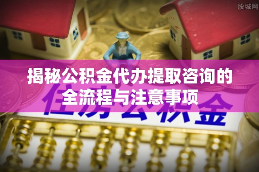 东光揭秘公积金代办提取咨询的全流程与注意事项