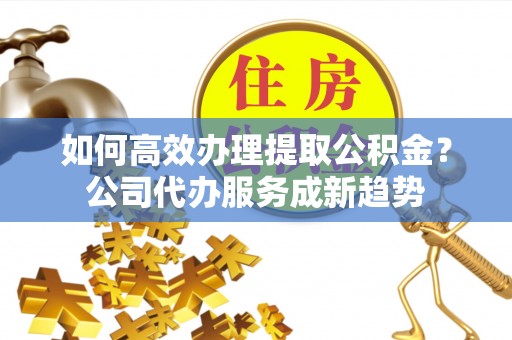 东光如何高效办理提取公积金？公司代办服务成新趋势