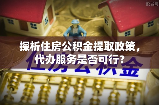 东光探析住房公积金提取政策，代办服务是否可行？