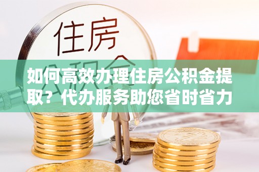 东光如何高效办理住房公积金提取？代办服务助您省时省力