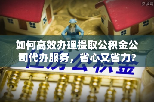 东光如何高效办理提取公积金公司代办服务，省心又省力？