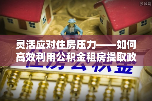 东光灵活应对住房压力——如何高效利用公积金租房提取政策