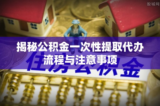 东光揭秘公积金一次性提取代办流程与注意事项