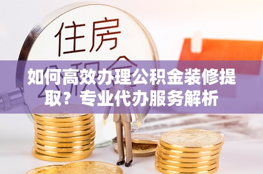 东光如何高效办理公积金装修提取？专业代办服务解析