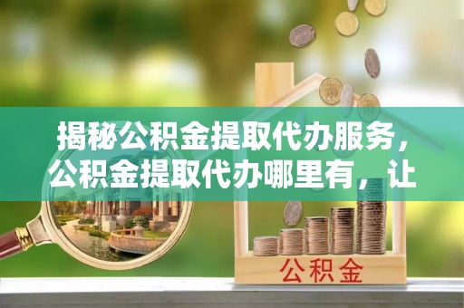 东光揭秘公积金提取代办服务，公积金提取代办哪里有，让你省时省心的解决方案