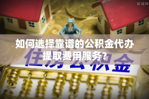 东光如何选择靠谱的公积金代办提取费用服务？