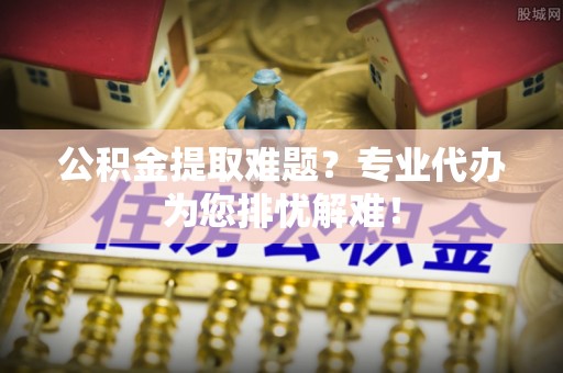 东光公积金提取难题？专业代办为您排忧解难！