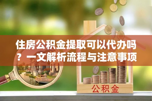 东光住房公积金提取可以代办吗？一文解析流程与注意事项