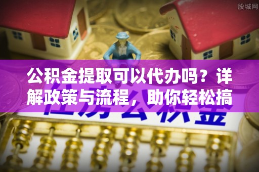 东光公积金提取可以代办吗？详解政策与流程，助你轻松搞定！