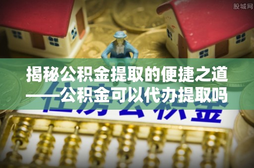 东光揭秘公积金提取的便捷之道——公积金可以代办提取吗？