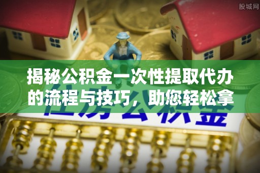 东光揭秘公积金一次性提取代办的流程与技巧，助您轻松拿钱！