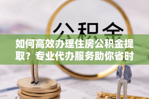 东光如何高效办理住房公积金提取？专业代办服务助你省时省力