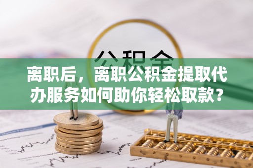 东光离职后，离职公积金提取代办服务如何助你轻松取款？