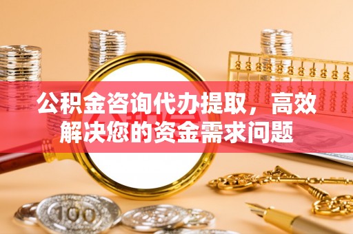 东光公积金咨询代办提取，高效解决您的资金需求问题