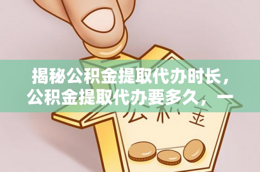 东光揭秘公积金提取代办时长，公积金提取代办要多久，一文读懂全流程