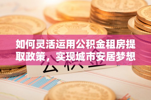 东光如何灵活运用公积金租房提取政策，实现城市安居梦想